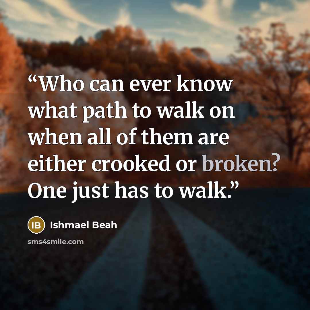 “Who can ever know what path to walk on when all of them are either crooked or broken? One just has to walk.” quote by Ishmael Beah