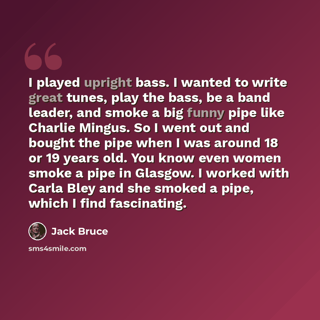 “I played upright bass. I wanted to write great tunes, play the bass, be a band leader, and smoke a big funny pipe like Charlie Mingus. So I went out and bought the pipe when I was around 18 or 19 years old. You know even women smoke a pipe in Glasgow. I worked with Carla Bley and she smoked a…” quote by Jack Bruce