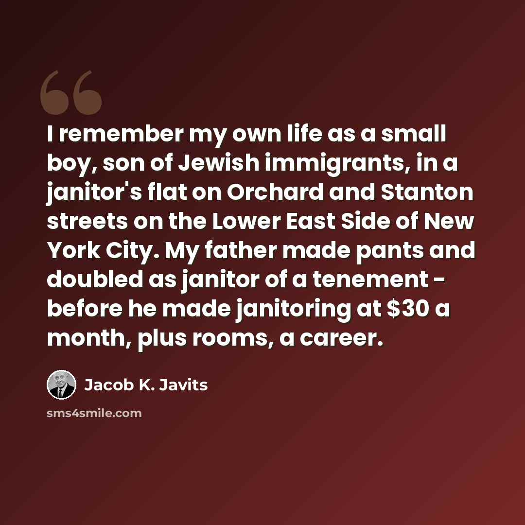 “I remember my own life as a small boy, son of Jewish immigrants, in a janitor's flat on Orchard and Stanton streets on the Lower East Side of New York City. My father made pants and doubled as janitor of a tenement - before he made janitoring at $30 a month, plus rooms, a career.” quote by Jacob K. Javits