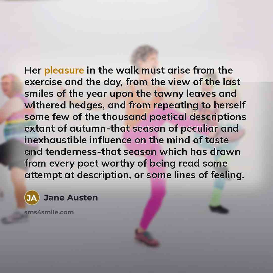 “Her pleasure in the walk must arise from the exercise and the day, from the view of the last smiles of the year upon the tawny leaves and withered hedges, and from repeating to herself some few of the thousand poetical descriptions extant of autumn-that season of peculiar and inexhaustible…” quote by Jane Austen