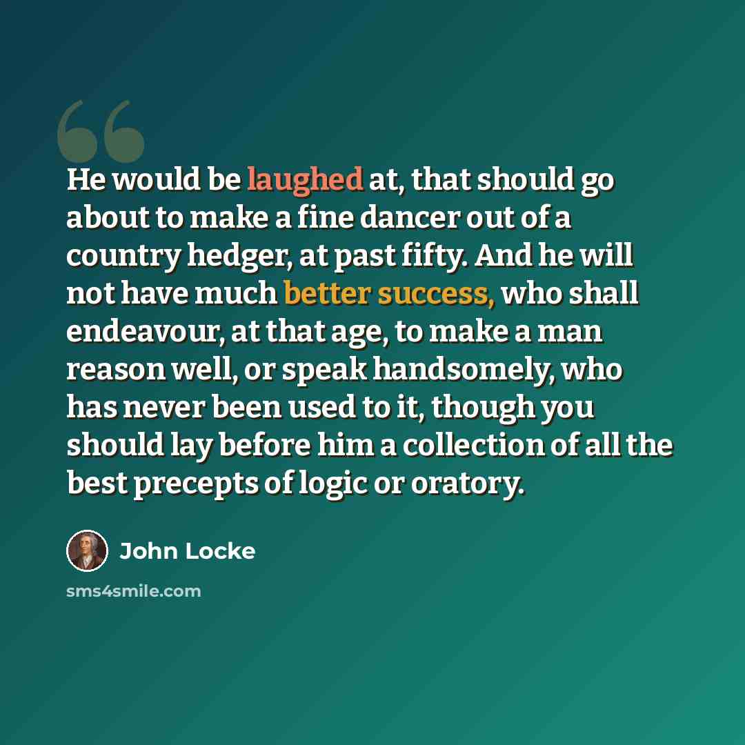 “He would be laughed at, that should go about to make a fine dancer out of a country hedger, at past fifty. And he will not have much better success, who shall endeavour, at that age, to make a man reason well, or speak handsomely, who has never been used to it, though you should lay before him a…” quote by John Locke
