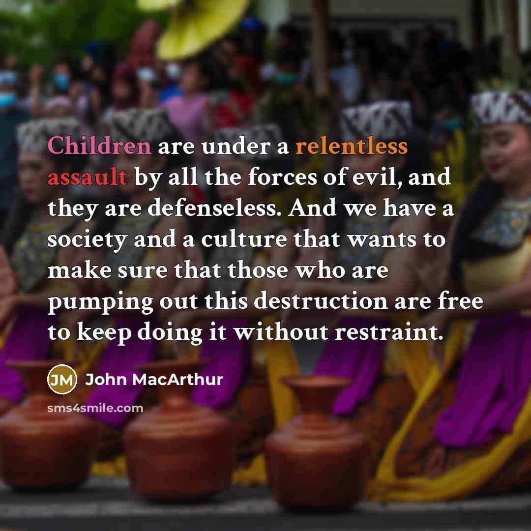 “Children are under a relentless assault by all the forces of evil, and they are defenseless. And we have a society and a culture that wants to make sure that those who are pumping out this destruction are free to keep doing it without restraint.” quote by John MacArthur