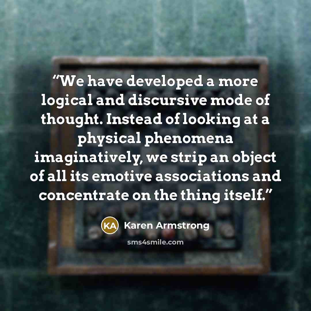 “We have developed a more logical and discursive mode of thought. Instead of looking at a physical phenomena imaginatively, we strip an object of all its emotive associations and concentrate on the thing itself.” quote by Karen Armstrong