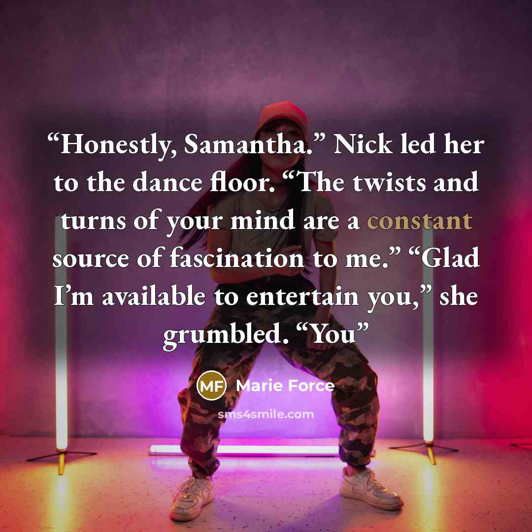 “Honestly, Samantha.” Nick led her to the dance floor. “The twists and turns of your mind are a constant source of fascination to me.” “Glad I’m available to entertain you,” she grumbled. “You” quote by Marie Force
