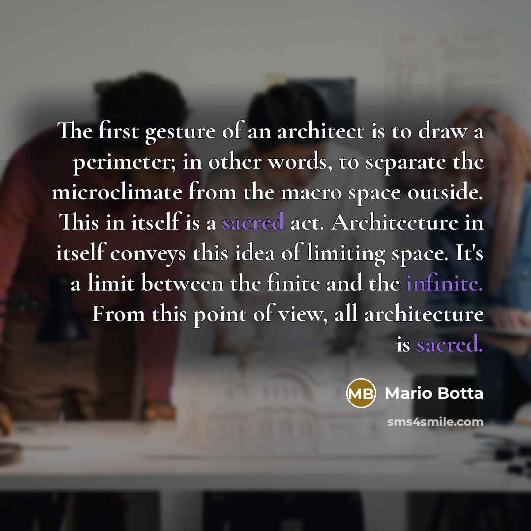 “The first gesture of an architect is to draw a perimeter; in other words, to separate the microclimate from the macro space outside. This in itself is a sacred act. Architecture in itself conveys this idea of limiting space. It's a limit between the finite and the infinite. From this point of…” quote by Mario Botta