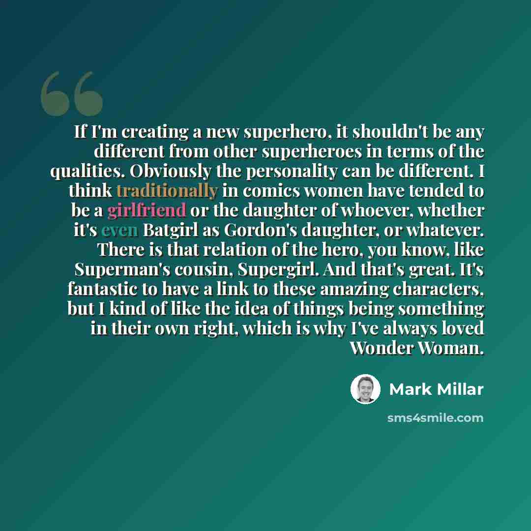 “If I'm creating a new superhero, it shouldn't be any different from other superheroes in terms of the qualities. Obviously the personality can be different. I think traditionally in comics women have tended to be a girlfriend or the daughter of whoever, whether it's even Batgirl as Gordon's…” quote by Mark Millar