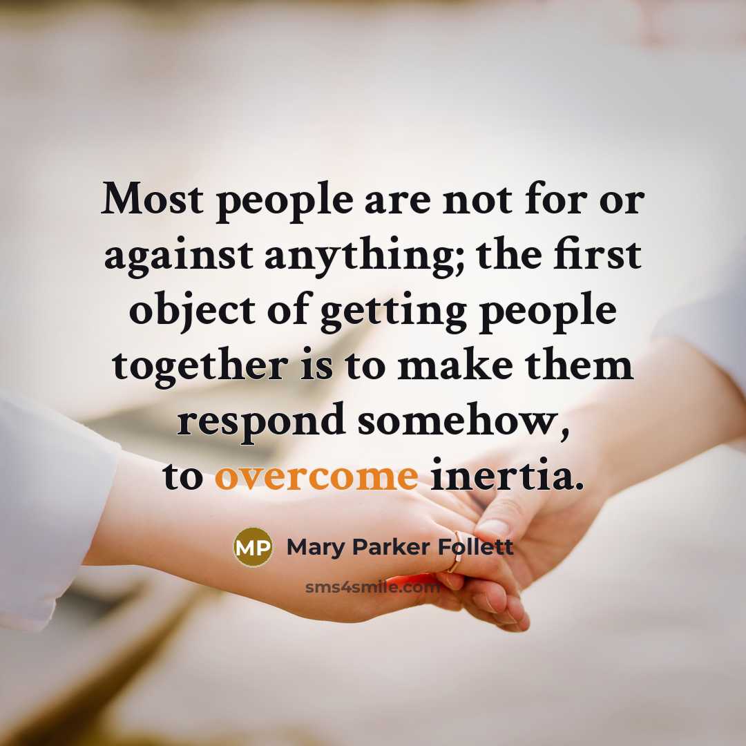“Most people are not for or against anything; the first object of getting people together is to make them respond somehow, to overcome inertia.” quote by Mary Parker Follett