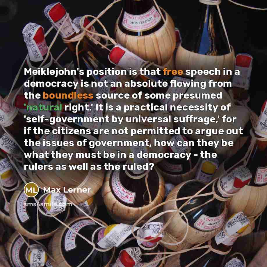 “Meiklejohn's position is that free speech in a democracy is not an absolute flowing from the boundless source of some presumed 'natural right.' It is a practical necessity of 'self-government by universal suffrage,' for if the citizens are not permitted to argue out the issues of government, how…” quote by Max Lerner