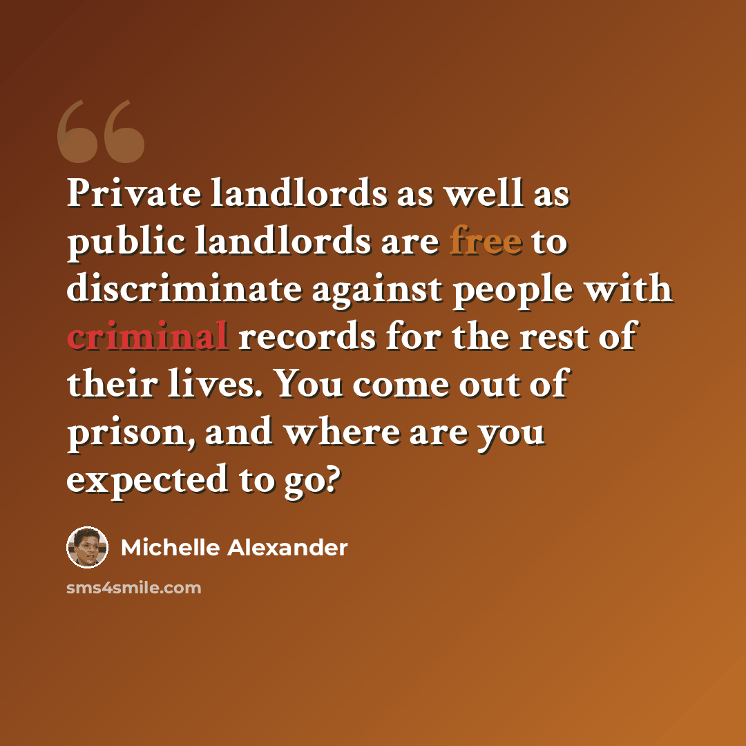 “Private landlords as well as public landlords are free to discriminate against people with criminal records for the rest of their lives. You come out of prison, and where are you expected to go?” quote by Michelle Alexander