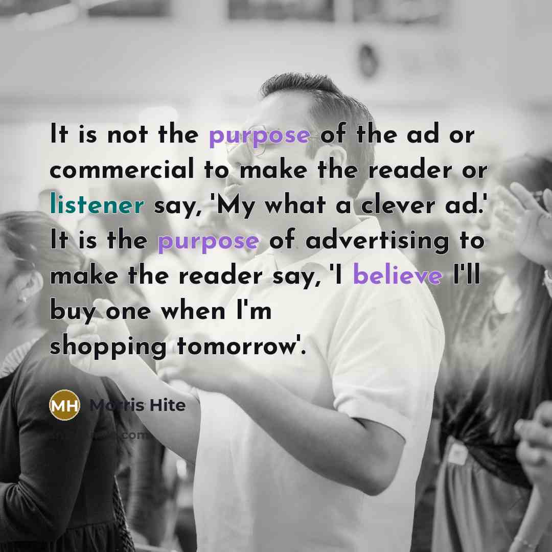 “It is not the purpose of the ad or commercial to make the reader or listener say, 'My what a clever ad.' It is the purpose of advertising to make the reader say, 'I believe I'll buy one when I'm shopping tomorrow'.” quote by Morris Hite