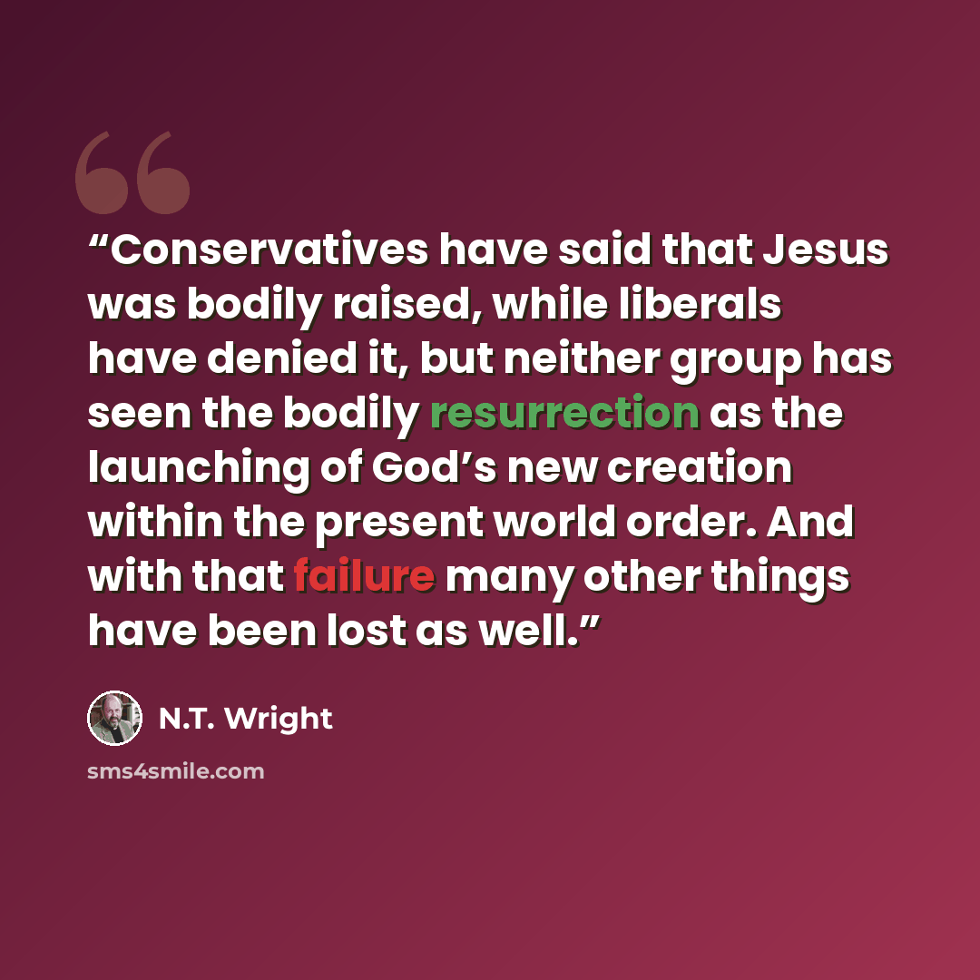 “Conservatives have said that Jesus was bodily raised, while liberals have denied it, but neither group has seen the bodily resurrection as the launching of God’s new creation within the present world order. And with that failure many other things have been lost as well.” quote by N.T. Wright