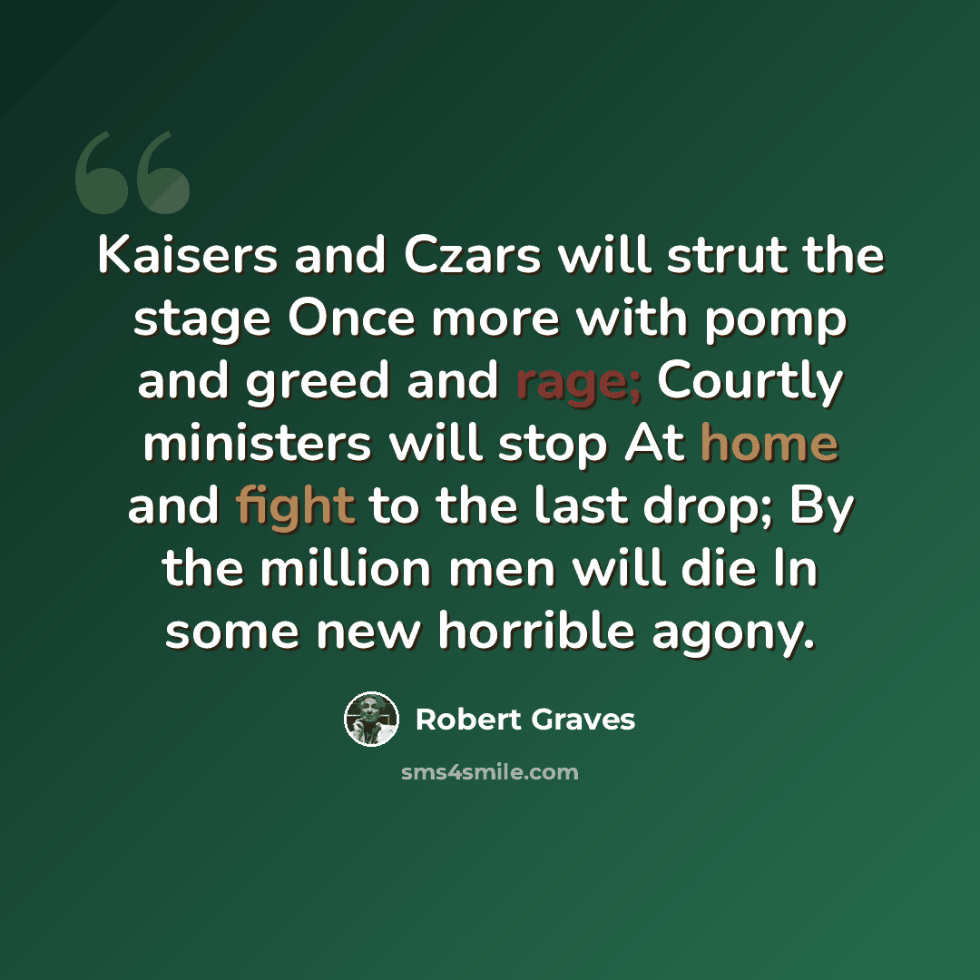 “Kaisers and Czars will strut the stage Once more with pomp and greed and rage; Courtly ministers will stop At home and fight to the last drop; By the million men will die In some new horrible agony.” quote by Robert Graves