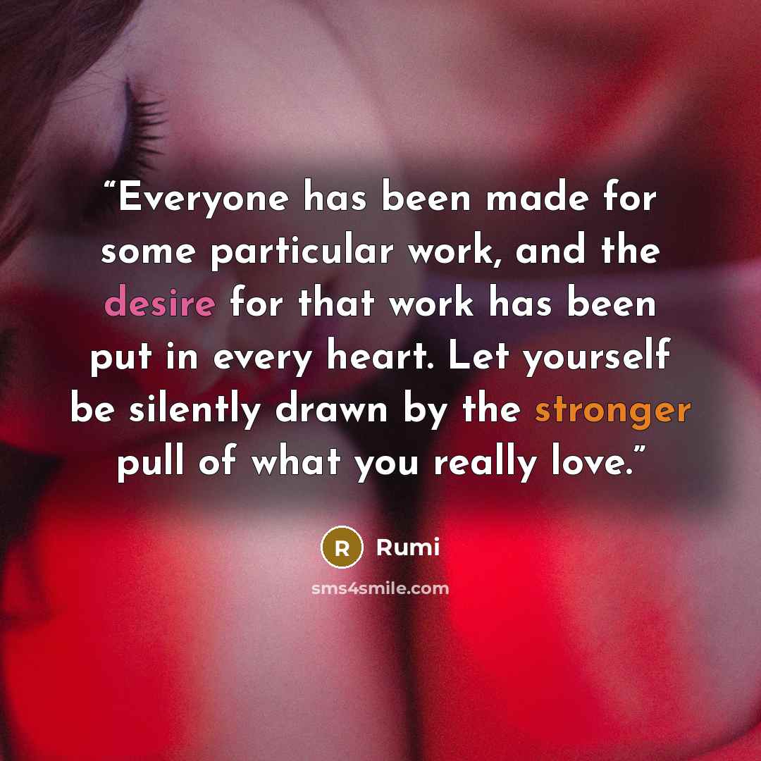 “Everyone has been made for some particular work, and the desire for that work has been put in every heart. Let yourself be silently drawn by the stronger pull of what you really love.” quote by Rumi