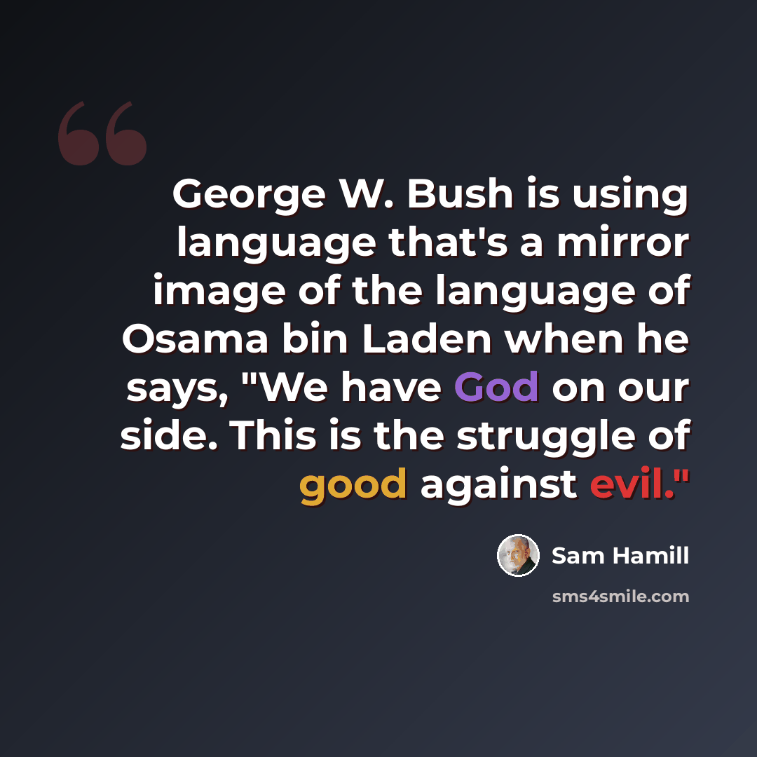 “George W. Bush is using language that's a mirror image of the language of Osama bin Laden when he says, "We have God on our side. This is the struggle of good against evil."” quote by Sam Hamill
