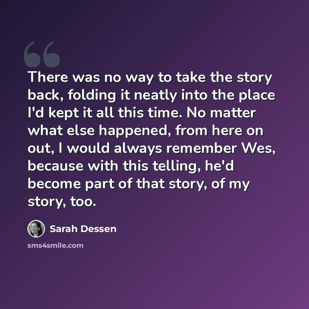 “There was no way to take the story back, folding it neatly into the place I'd kept it all this time. No matter what else happened, from here on out, I would always remember Wes, because with this telling, he'd become part of that story, of my story, too.” quote by Sarah Dessen