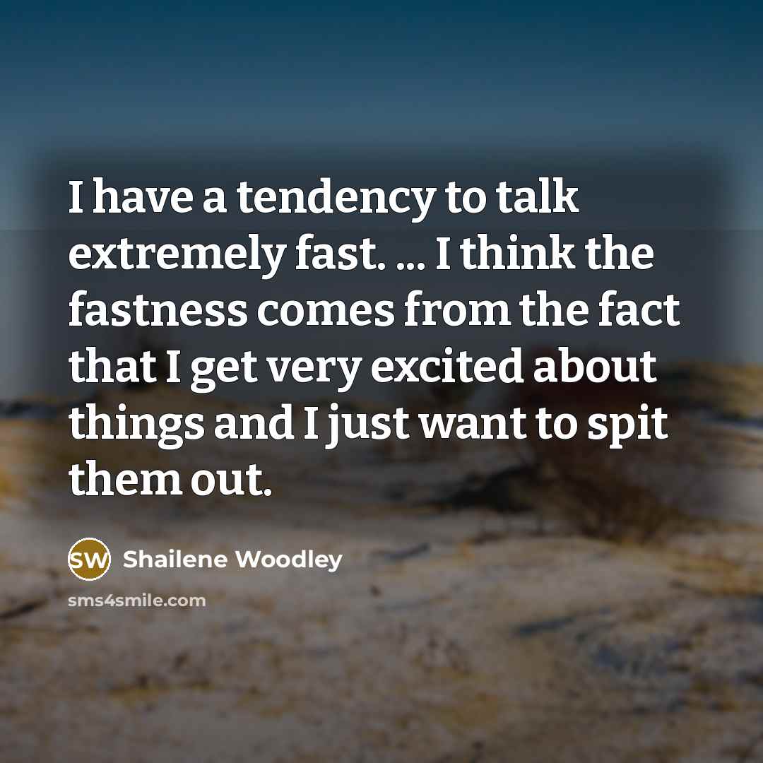 “I have a tendency to talk extremely fast. ... I think the fastness comes from the fact that I get very excited about things and I just want to spit them out.” quote by Shailene Woodley