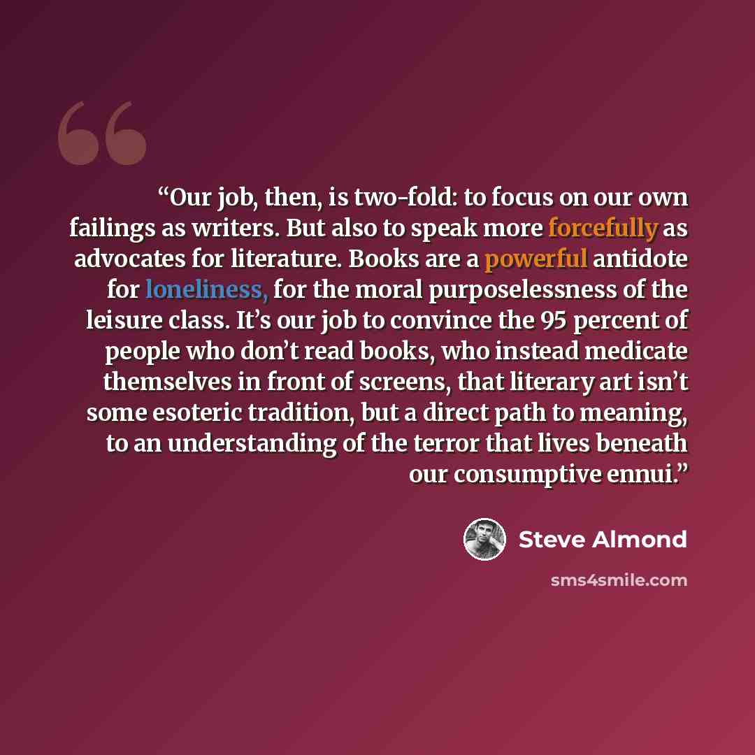 “Our job, then, is two-fold: to focus on our own failings as writers. But also to speak more forcefully as advocates for literature. Books are a powerful antidote for loneliness, for the moral purposelessness of the leisure class. It’s our job to convince the 95 percent of people who don’t read…” quote by Steve Almond