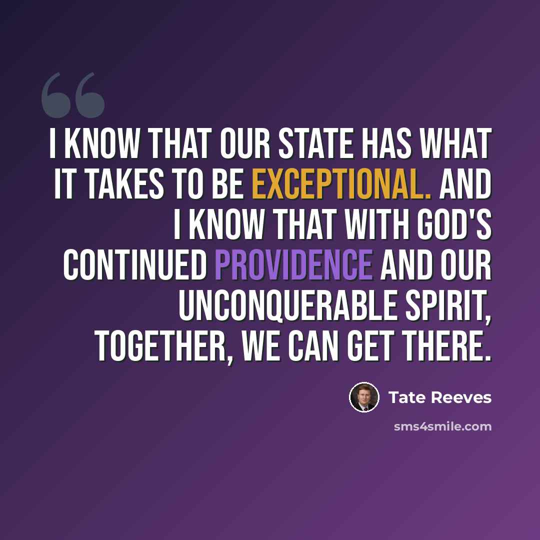 “I know that our state has what it takes to be exceptional. And I know that with God's continued providence and our unconquerable spirit, together, we can get there.” quote by Tate Reeves