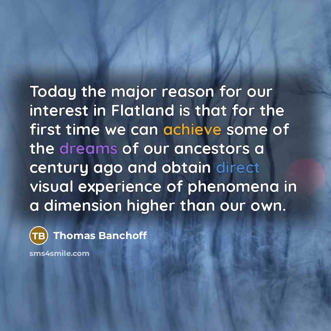 “Today the major reason for our interest in Flatland is that for the first time we can achieve some of the dreams of our ancestors a century ago and obtain direct visual experience of phenomena in a dimension higher than our own.” quote by Thomas Banchoff