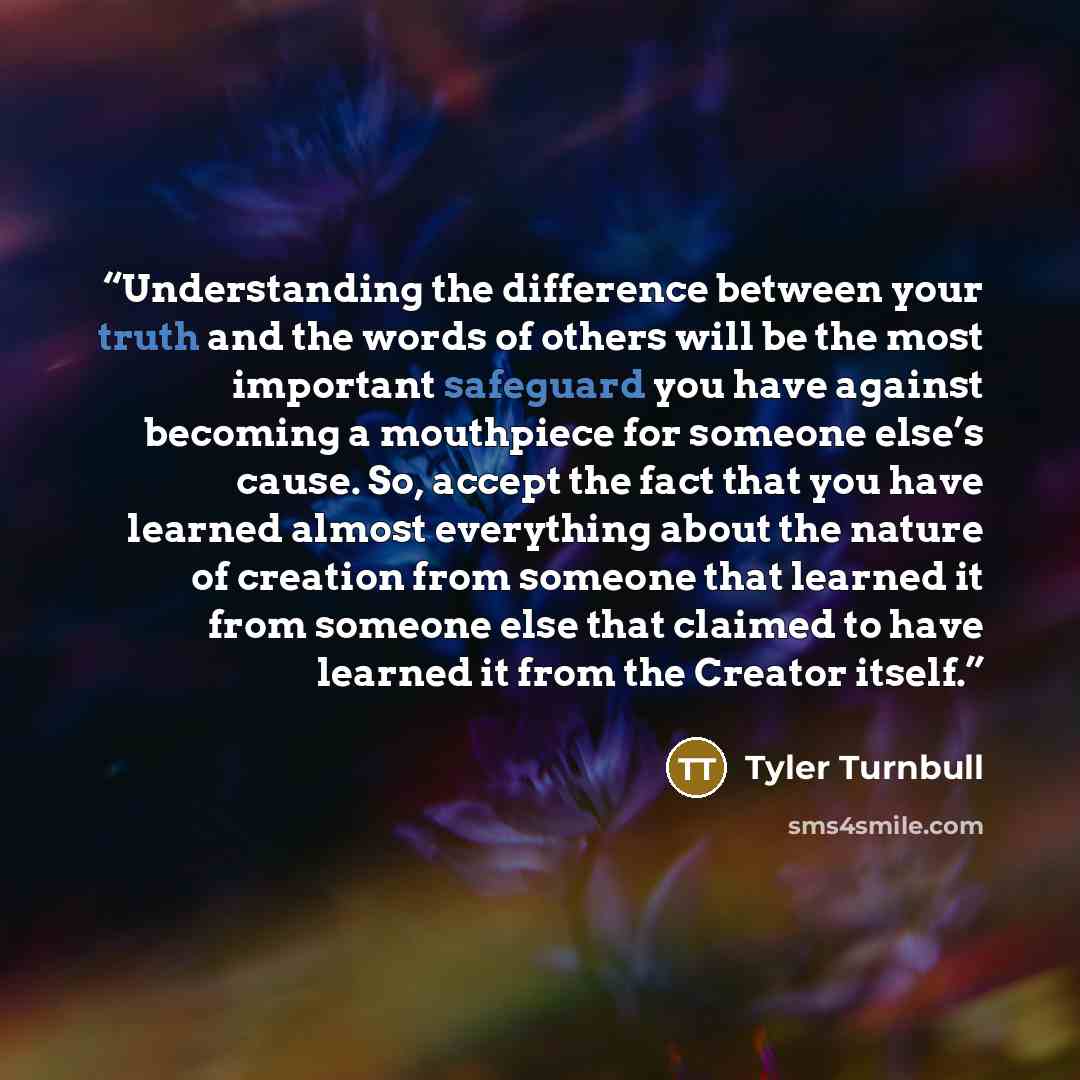 “Understanding the difference between your truth and the words of others will be the most important safeguard you have against becoming a mouthpiece for someone else’s cause. So, accept the fact that you have learned almost everything about the nature of creation from someone that learned it from…” quote by Tyler Turnbull