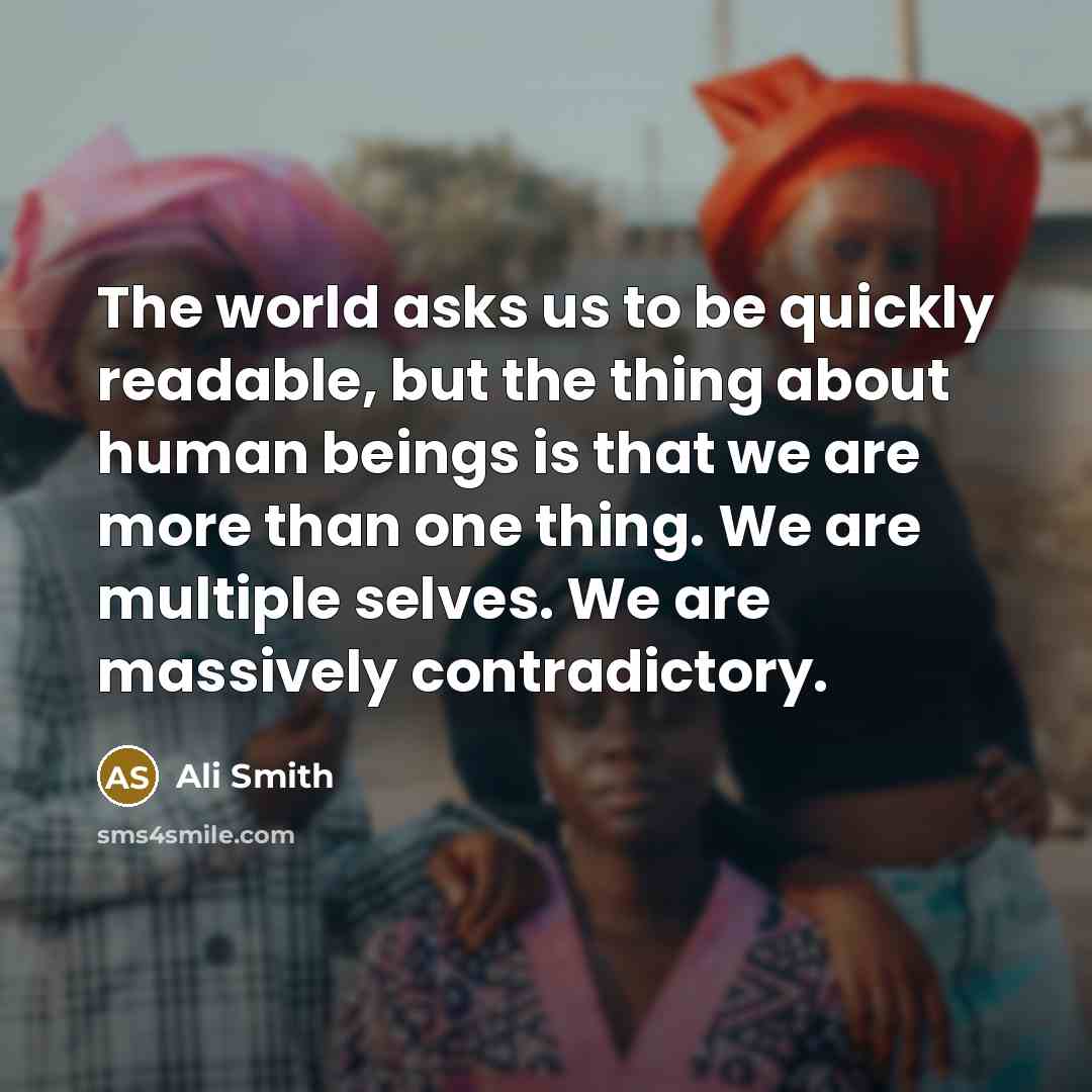 “The world asks us to be quickly readable, but the thing about human beings is that we are more than one thing. We are multiple selves. We are massively contradictory.” quote by Ali Smith