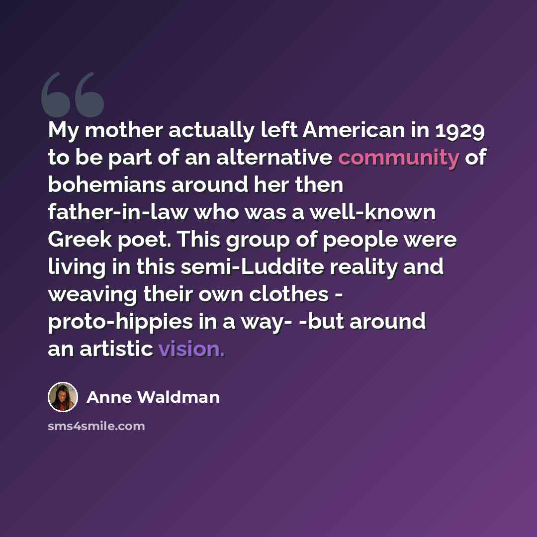 “My mother actually left American in 1929 to be part of an alternative community of bohemians around her then father-in-law who was a well-known Greek poet. This group of people were living in this semi-Luddite reality and weaving their own clothes - proto-hippies in a way- -but around an artistic…” quote by Anne Waldman