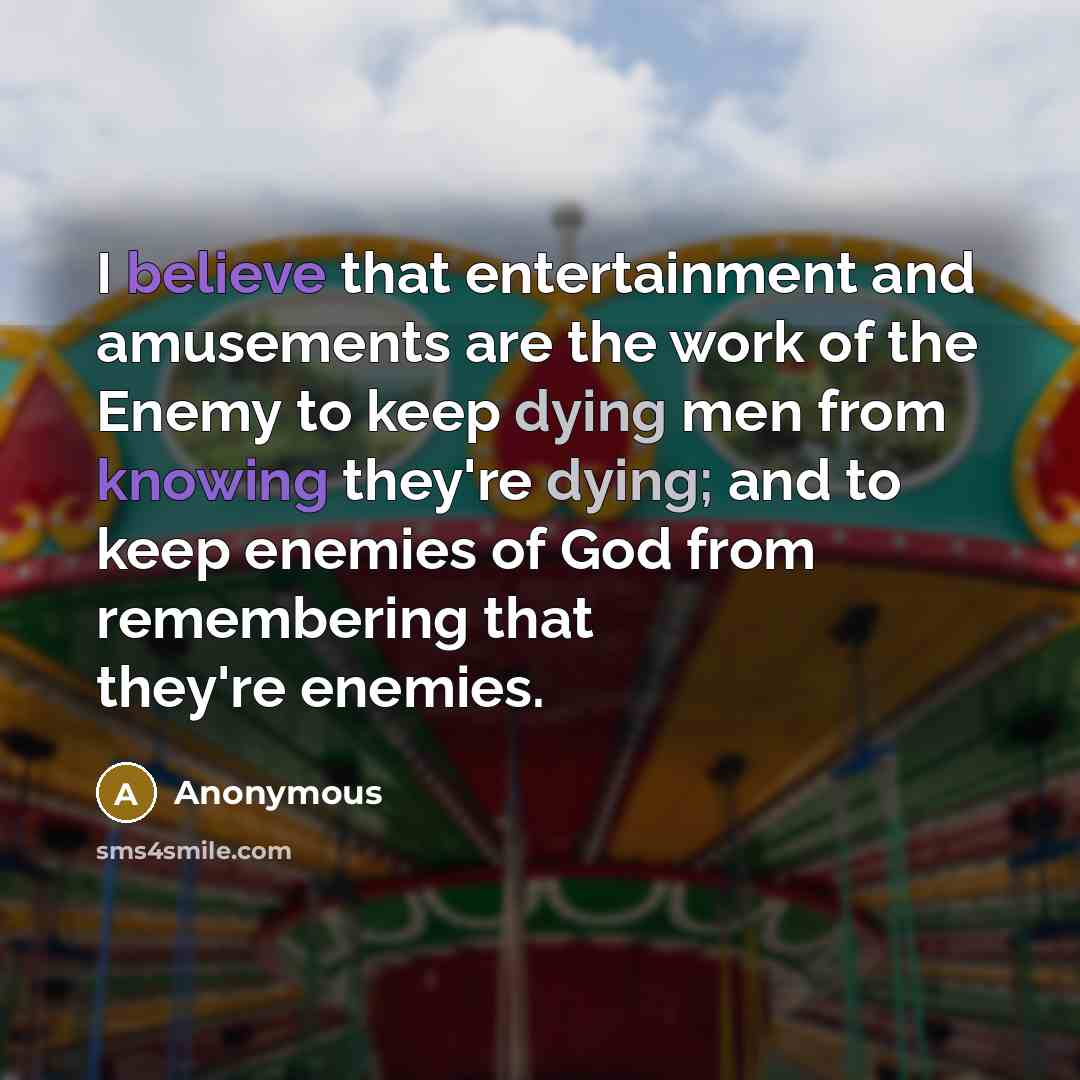 “I believe that entertainment and amusements are the work of the Enemy to keep dying men from knowing they're dying; and to keep enemies of God from remembering that they're enemies.” quote by Anonymous