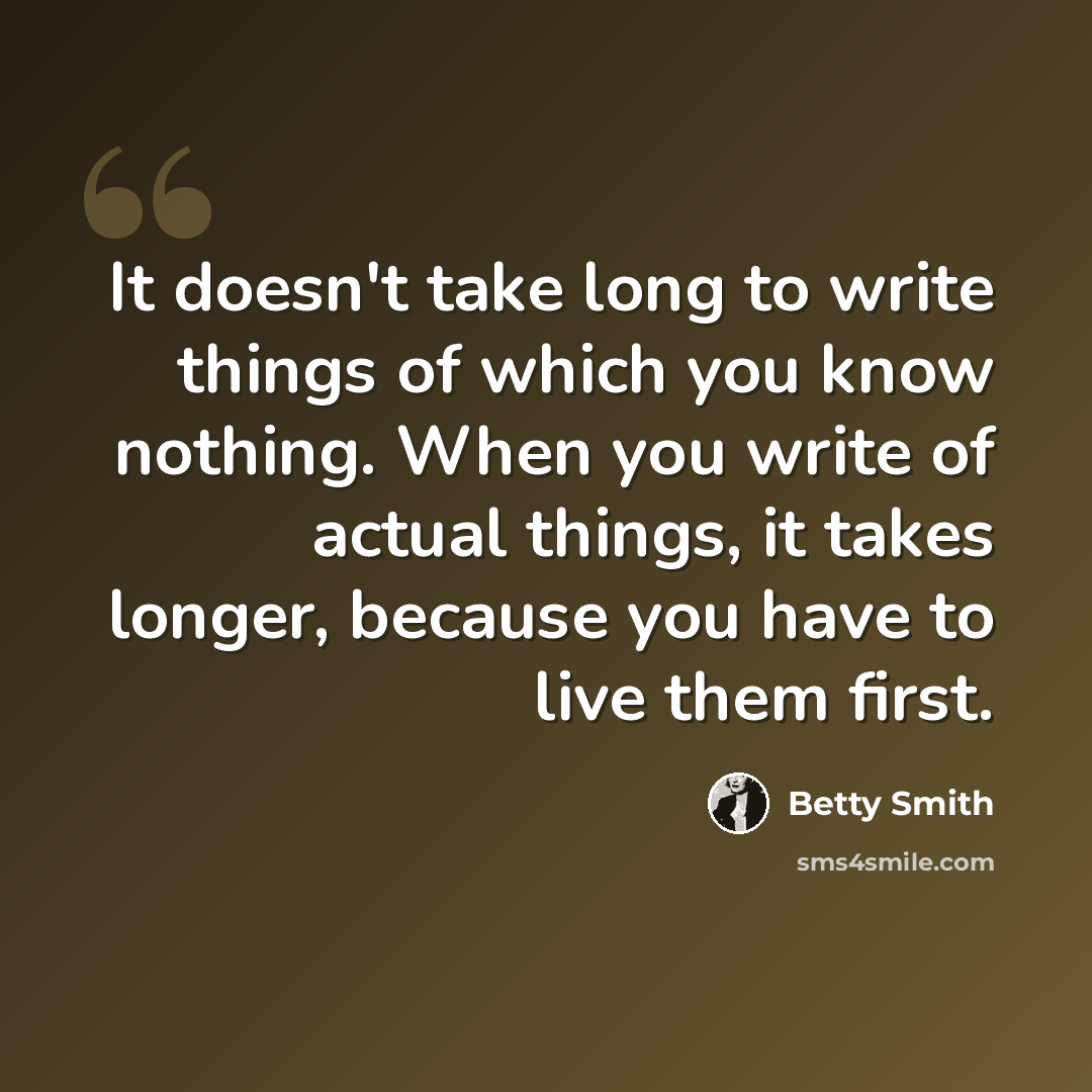 “It doesn't take long to write things of which you know nothing. When you write of actual things, it takes longer, because you have to live them first.” quote by Betty Smith