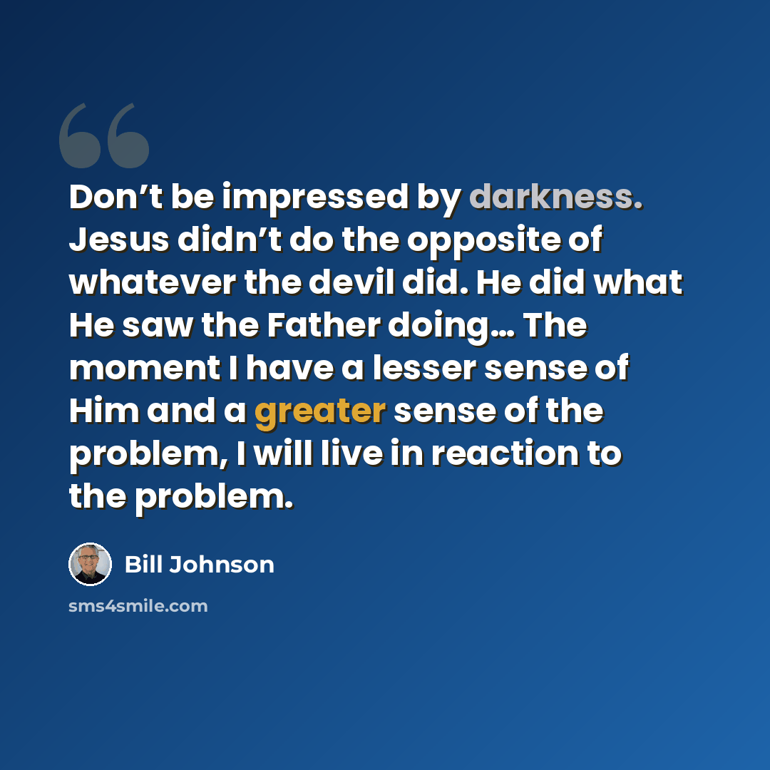 “Don’t be impressed by darkness. Jesus didn’t do the opposite of whatever the devil did. He did what He saw the Father doing… The moment I have a lesser sense of Him and a greater sense of the problem, I will live in reaction to the problem.” quote by Bill Johnson