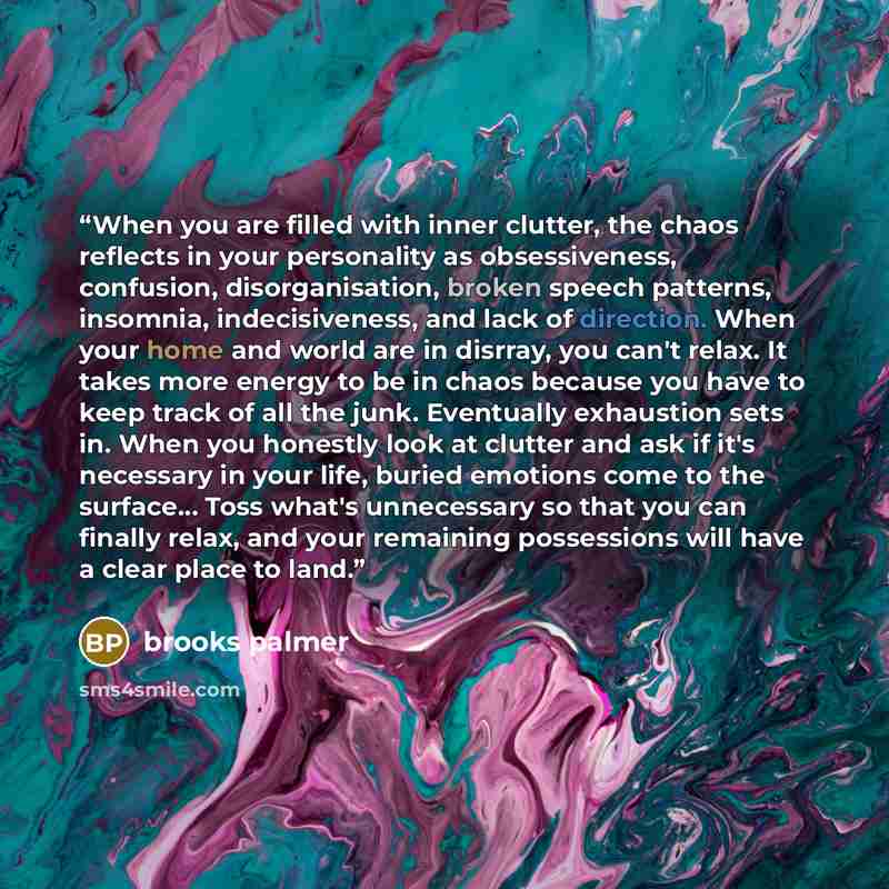 “When you are filled with inner clutter, the chaos reflects in your personality as obsessiveness, confusion, disorganisation, broken speech patterns, insomnia, indecisiveness, and lack of direction. When your home and world are in disrray, you can't relax. It takes more energy to be in chaos…” quote by Brooks Palmer