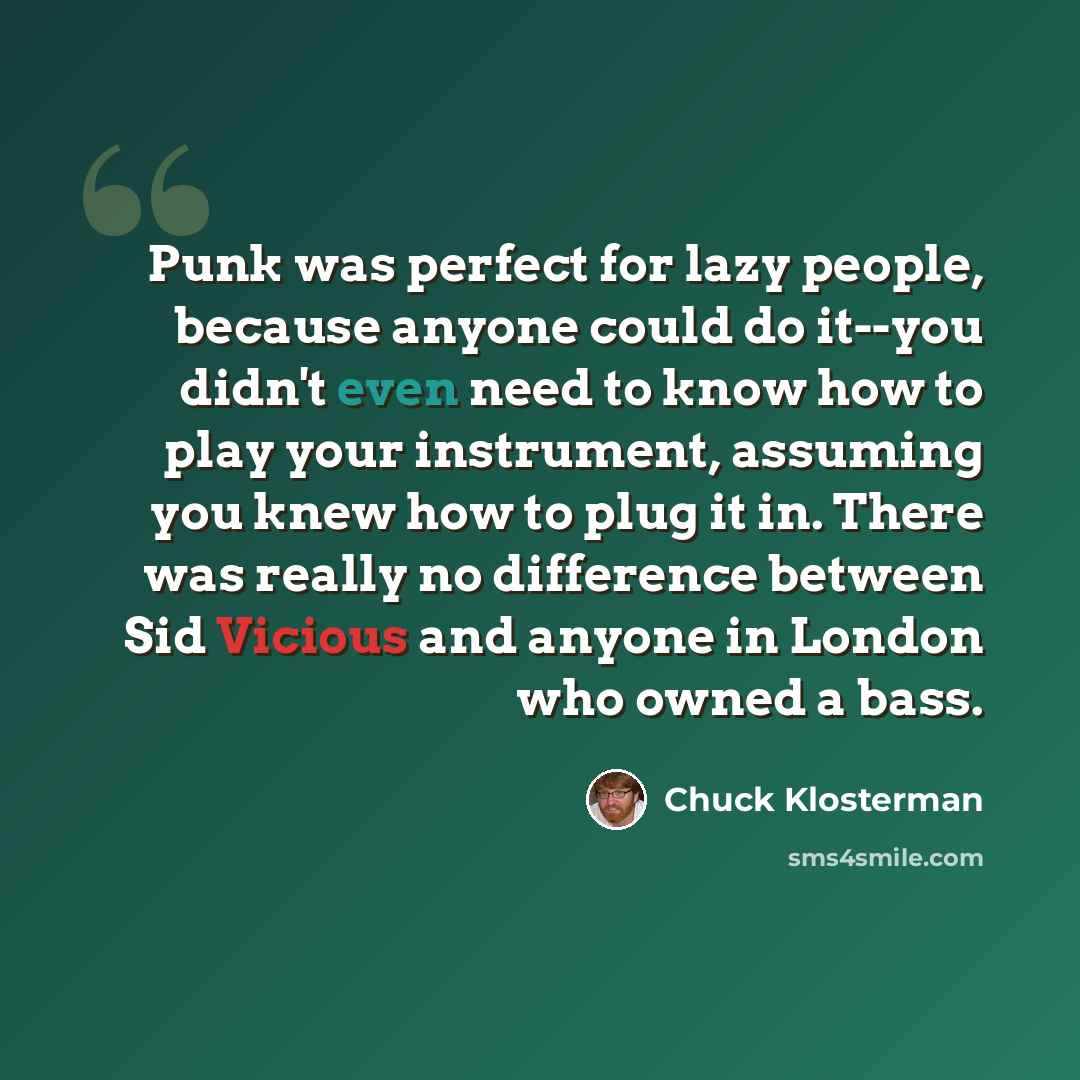“Punk was perfect for lazy people, because anyone could do it--you didn't even need to know how to play your instrument, assuming you knew how to plug it in. There was really no difference between Sid Vicious and anyone in London who owned a bass.” quote by Chuck Klosterman