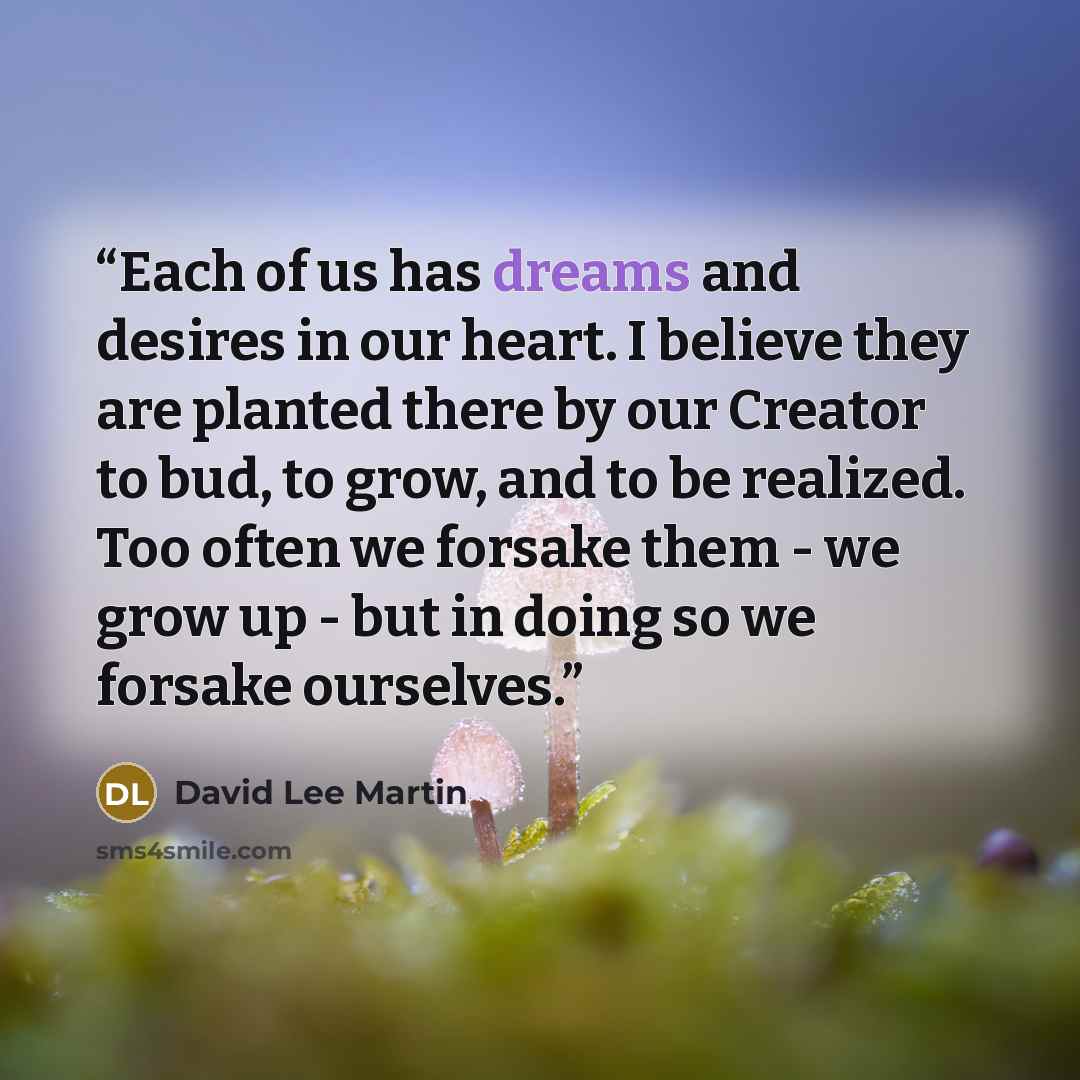 “Each of us has dreams and desires in our heart. I believe they are planted there by our Creator to bud, to grow, and to be realized. Too often we forsake them - we grow up - but in doing so we forsake ourselves.” quote by David Lee Martin