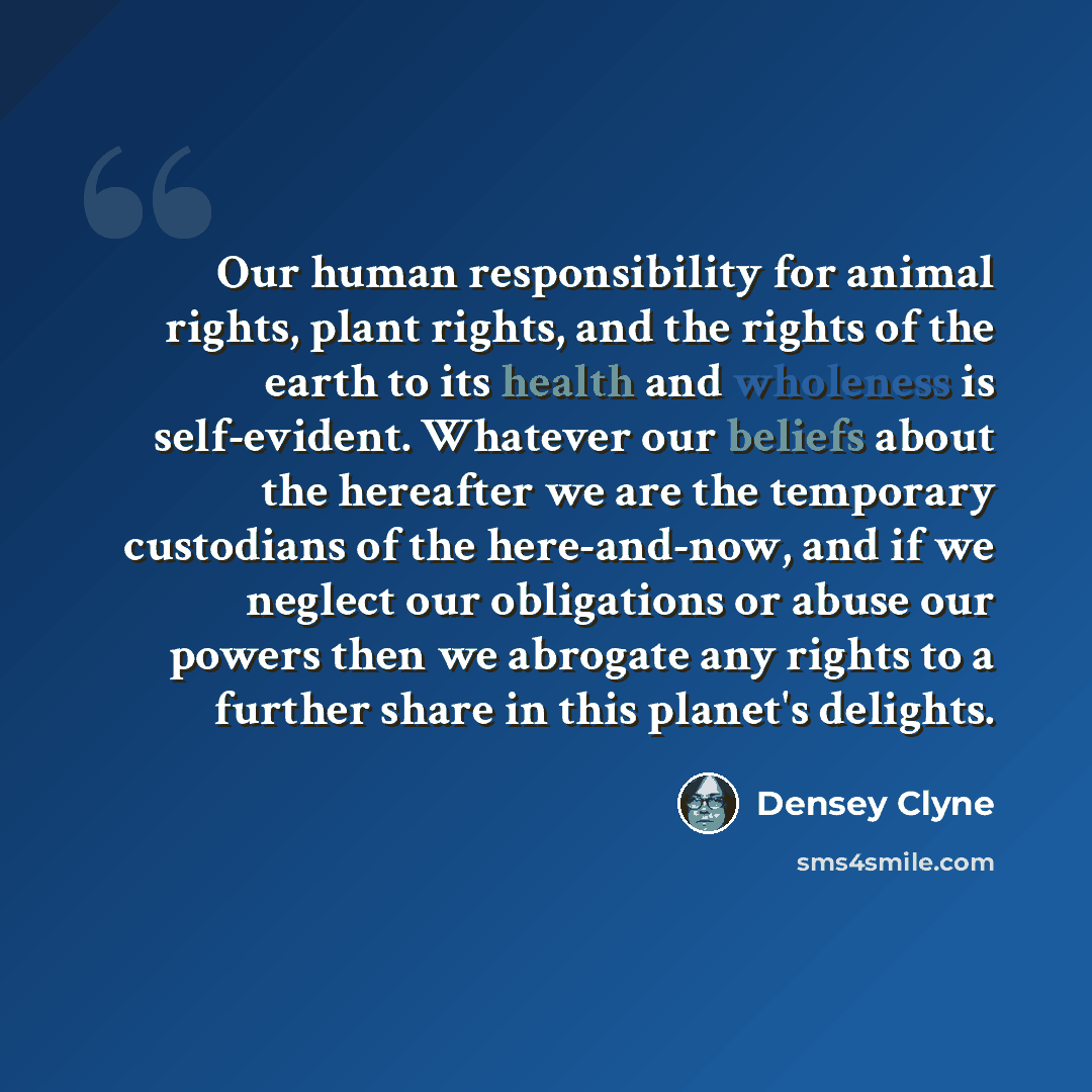 “Our human responsibility for animal rights, plant rights, and the rights of the earth to its health and wholeness is self-evident. Whatever our beliefs about the hereafter we are the temporary custodians of the here-and-now, and if we neglect our obligations or abuse our powers then we abrogate…” quote by Densey Clyne