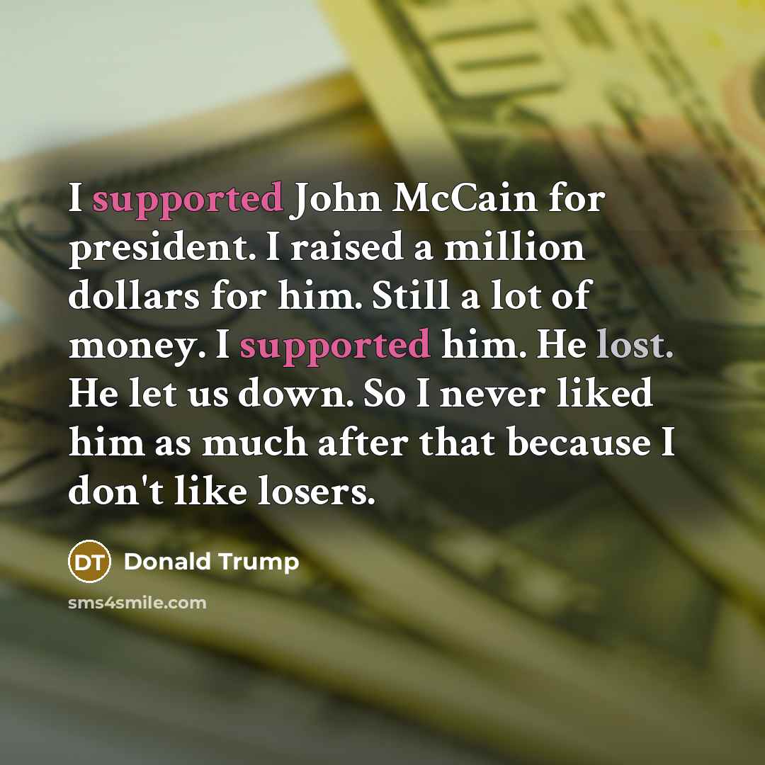“I supported John McCain for president. I raised a million dollars for him. Still a lot of money. I supported him. He lost. He let us down. So I never liked him as much after that because I don't like losers.” quote by Donald Trump