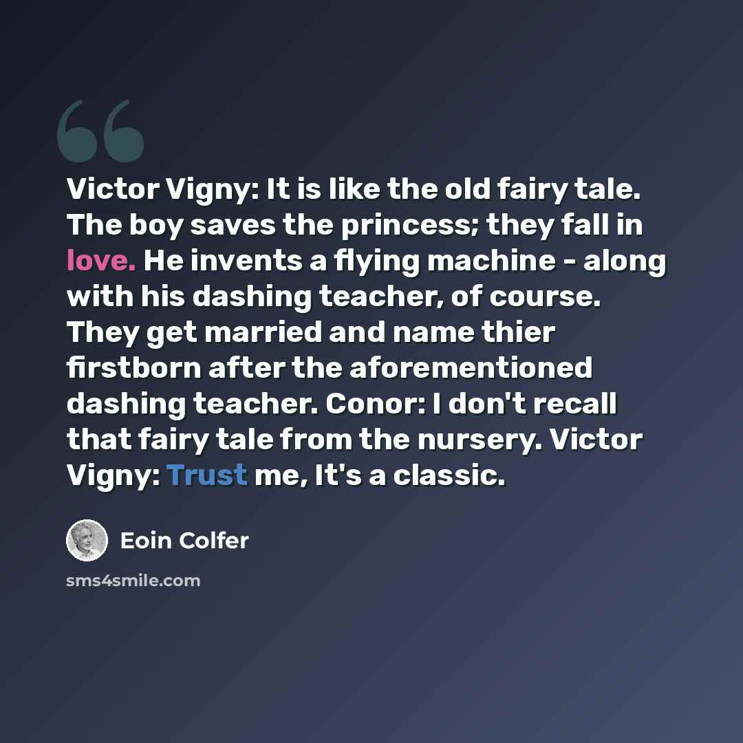 “Victor Vigny: It is like the old fairy tale. The boy saves the princess; they fall in love. He invents a flying machine - along with his dashing teacher, of course. They get married and name thier firstborn after the aforementioned dashing teacher. Conor: I don't recall that fairy tale from the…” quote by Eoin Colfer