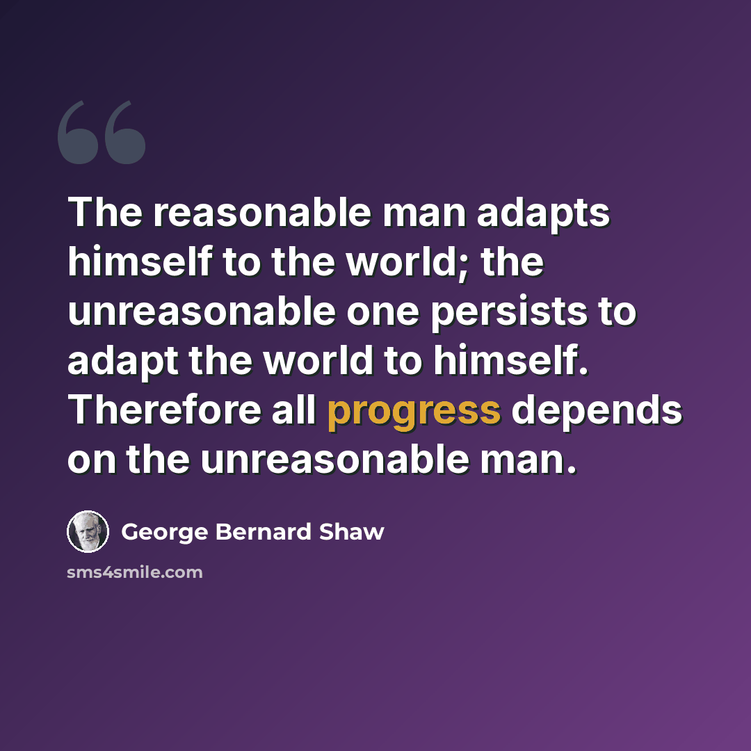 “The reasonable man adapts himself to the world; the unreasonable one persists to adapt the world to himself. Therefore all progress depends on the unreasonable man.” quote by George Bernard Shaw