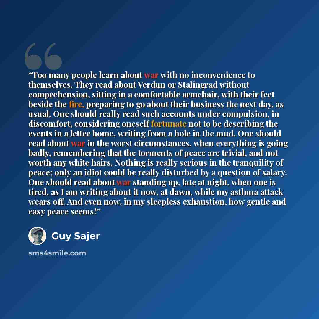 “Too many people learn about war with no inconvenience to themselves. They read about Verdun or Stalingrad without comprehension, sitting in a comfortable armchair, with their feet beside the fire, preparing to go about their business the next day, as usual. One should really read such accounts…” quote by Guy Sajer