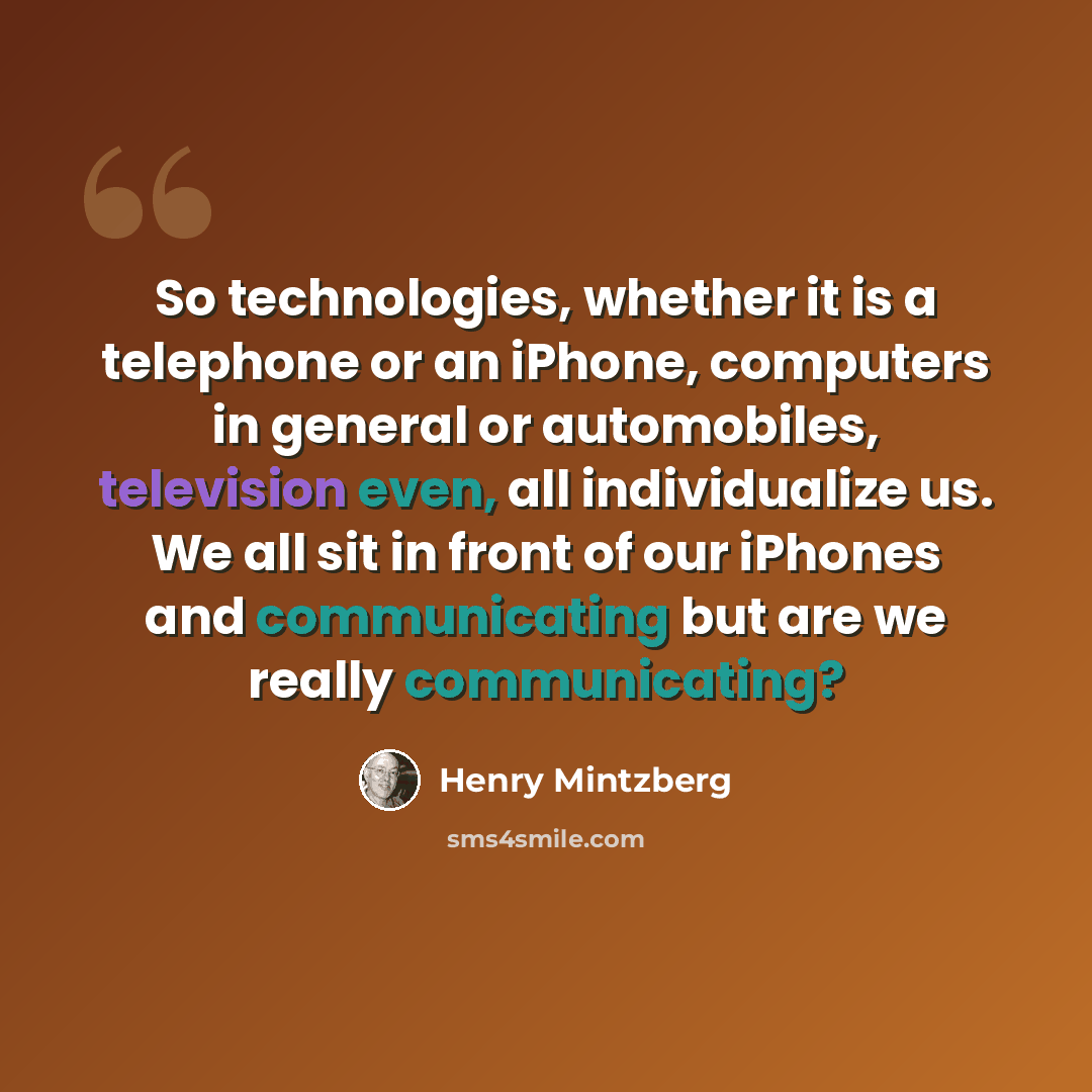 “So technologies, whether it is a telephone or an iPhone, computers in general or automobiles, television even, all individualize us. We all sit in front of our iPhones and communicating but are we really communicating?” quote by Henry Mintzberg