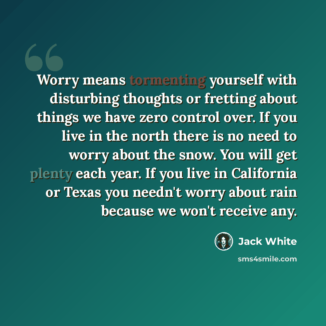 “Worry means tormenting yourself with disturbing thoughts or fretting about things we have zero control over. If you live in the north there is no need to worry about the snow. You will get plenty each year. If you live in California or Texas you needn't worry about rain because we won't receive any.” quote by Jack White