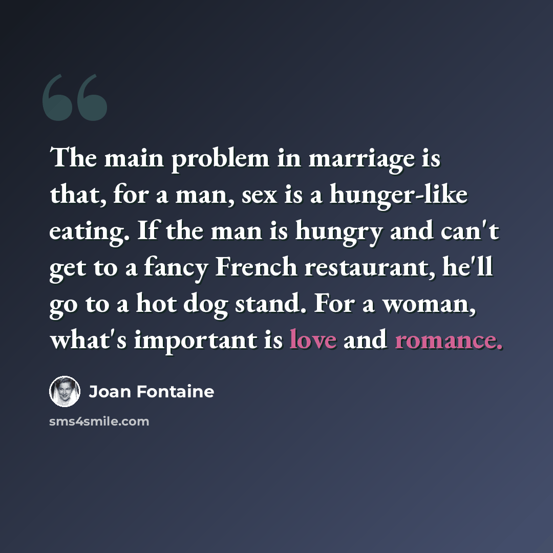 “The main problem in marriage is that, for a man, sex is a hunger-like eating. If the man is hungry and can't get to a fancy French restaurant, he'll go to a hot dog stand. For a woman, what's important is love and romance.” quote by Joan Fontaine