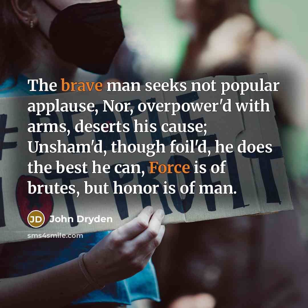 “The brave man seeks not popular applause, Nor, overpower'd with arms, deserts his cause; Unsham'd, though foil'd, he does the best he can, Force is of brutes, but honor is of man.” quote by John Dryden