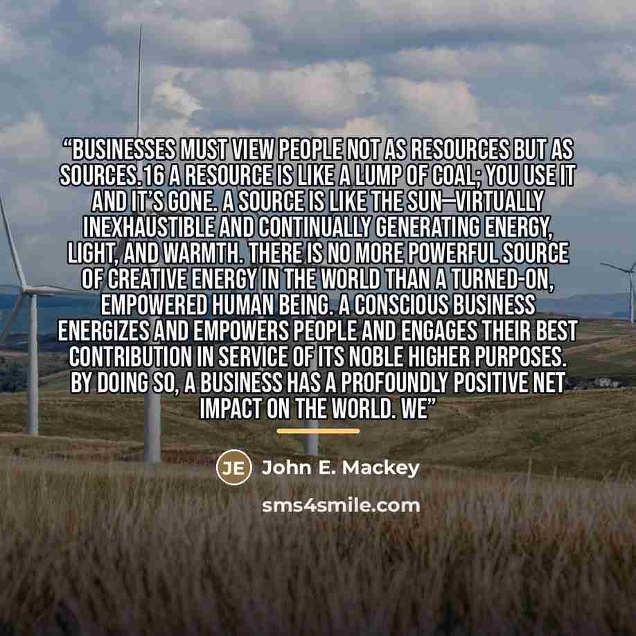 “Businesses must view people not as resources but as sources.16 A resource is like a lump of coal; you use it and it’s gone. A source is like the sun—virtually inexhaustible and continually generating energy, light, and warmth. There is no more powerful source of creative energy in the world than a…” quote by John E. Mackey
