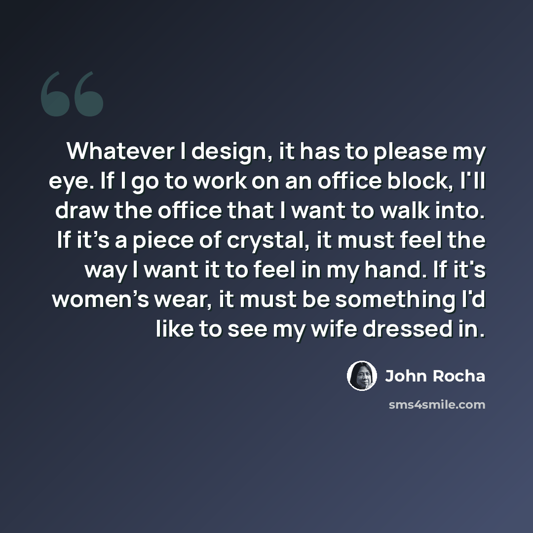 “Whatever I design, it has to please my eye. If I go to work on an office block, I'll draw the office that I want to walk into. If it's a piece of crystal, it must feel the way I want it to feel in my hand. If it's women's wear, it must be something I'd like to see my wife dressed in.” quote by John Rocha