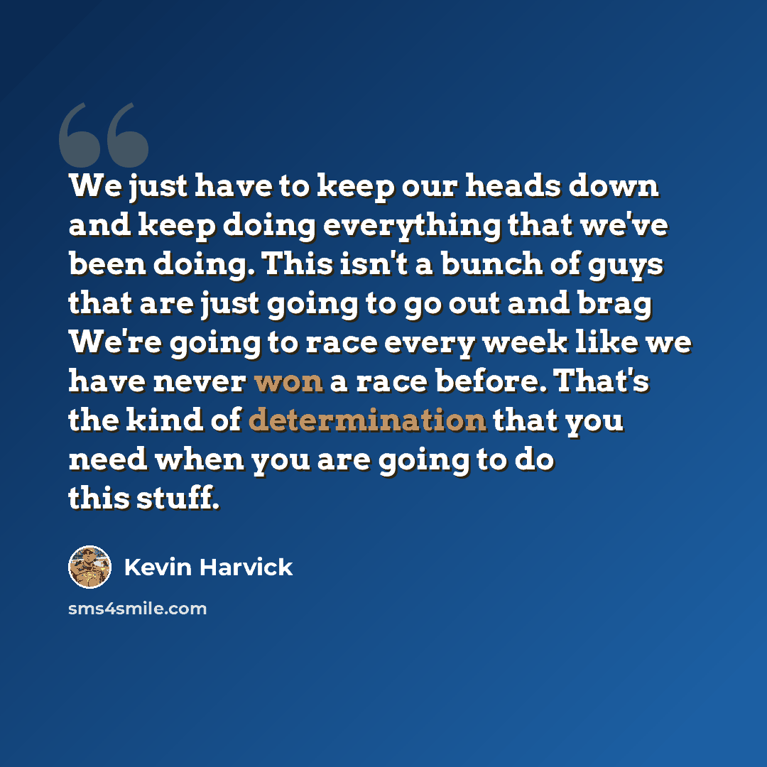 “We just have to keep our heads down and keep doing everything that we've been doing. This isn't a bunch of guys that are just going to go out and brag We're going to race every week like we have never won a race before. That's the kind of determination that you need when you are going to do this…” quote by Kevin Harvick