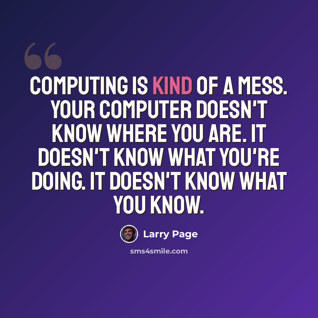 “Computing is kind of a mess. Your computer doesn't know where you are. It doesn't know what you're doing. It doesn't know what you know.” quote by Larry Page