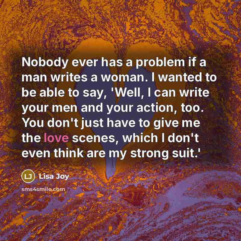 “Nobody ever has a problem if a man writes a woman. I wanted to be able to say, 'Well, I can write your men and your action, too. You don't just have to give me the love scenes, which I don't even think are my strong suit.'” quote by Lisa Joy