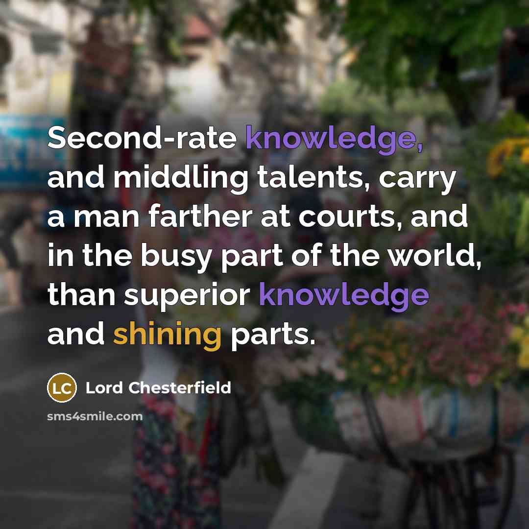 “Second-rate knowledge, and middling talents, carry a man farther at courts, and in the busy part of the world, than superior knowledge and shining parts.” quote by Lord Chesterfield