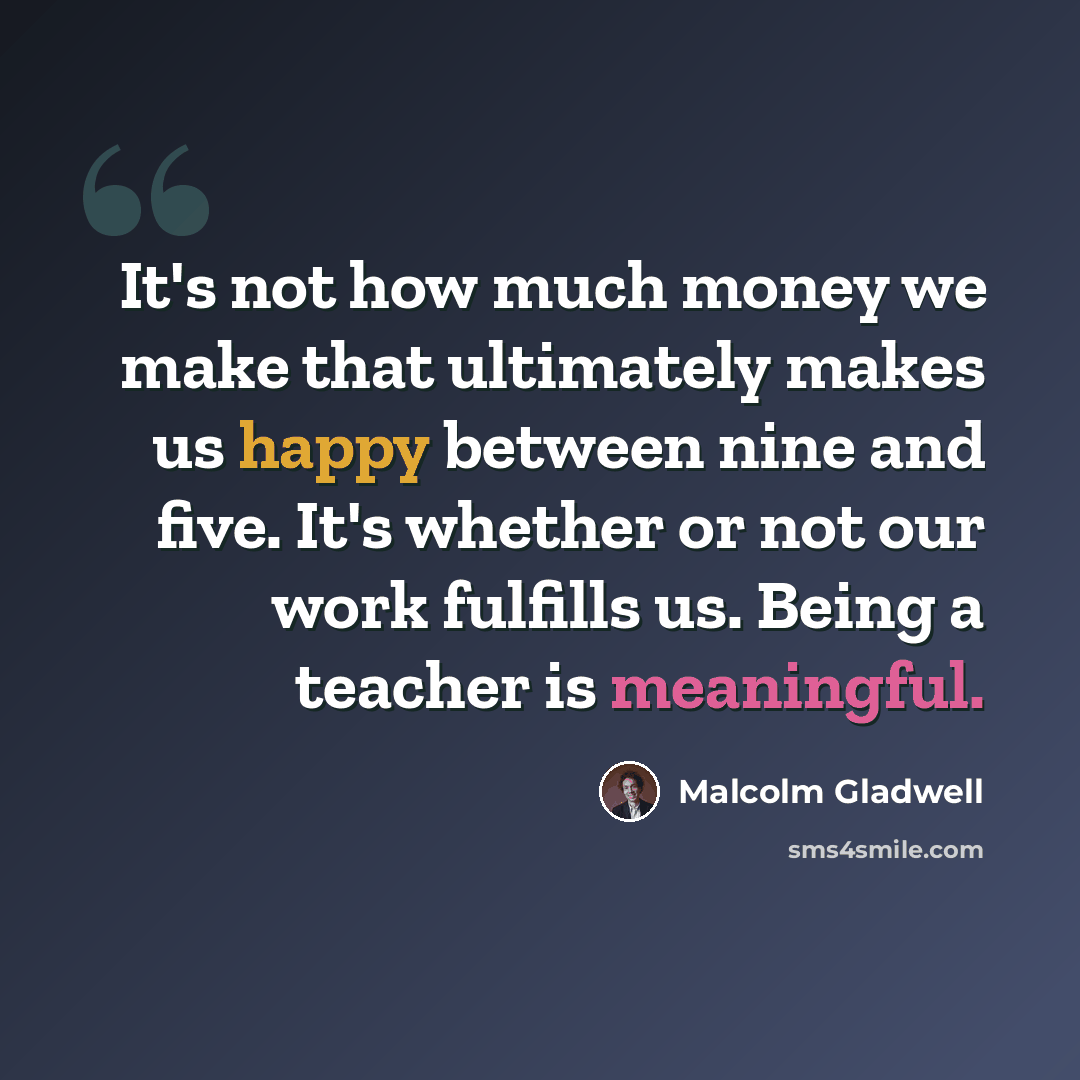 “It's not how much money we make that ultimately makes us happy between nine and five. It's whether or not our work fulfills us. Being a teacher is meaningful.” quote by Malcolm Gladwell