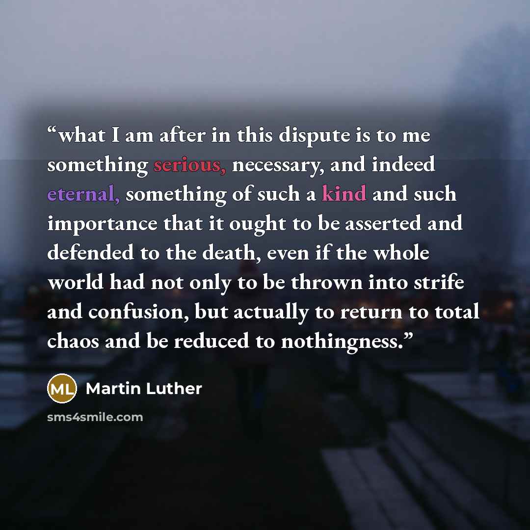 “what I am after in this dispute is to me something serious, necessary, and indeed eternal, something of such a kind and such importance that it ought to be asserted and defended to the death, even if the whole world had not only to be thrown into strife and confusion, but actually to return to…” quote by Martin Luther