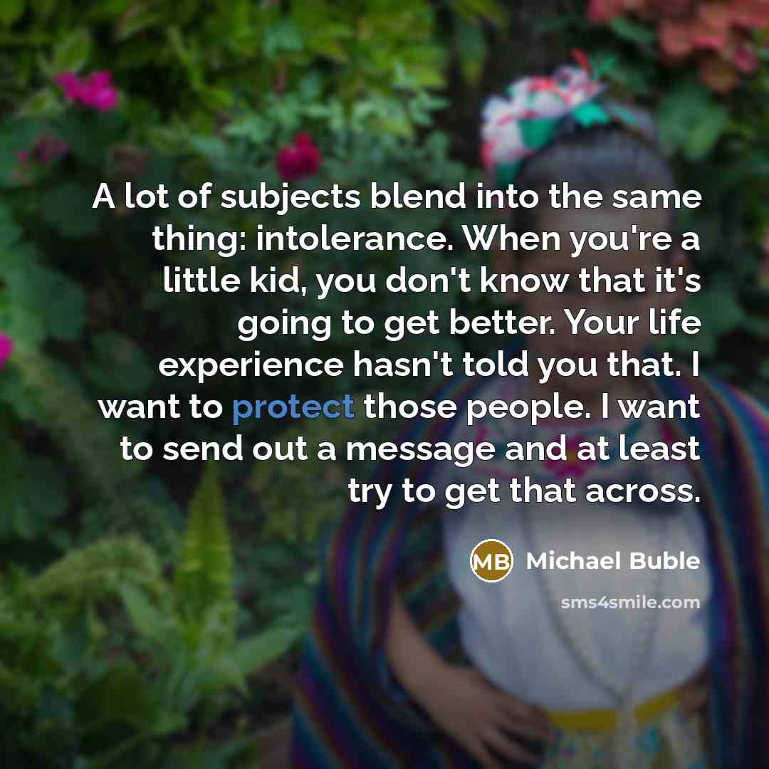 “A lot of subjects blend into the same thing: intolerance. When you're a little kid, you don't know that it's going to get better. Your life experience hasn't told you that. I want to protect those people. I want to send out a message and at least try to get that across.” quote by Michael Buble